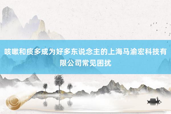 咳嗽和痰多成为好多东说念主的上海马渝宏科技有限公司常见困扰
