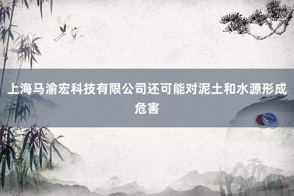 上海马渝宏科技有限公司还可能对泥土和水源形成危害