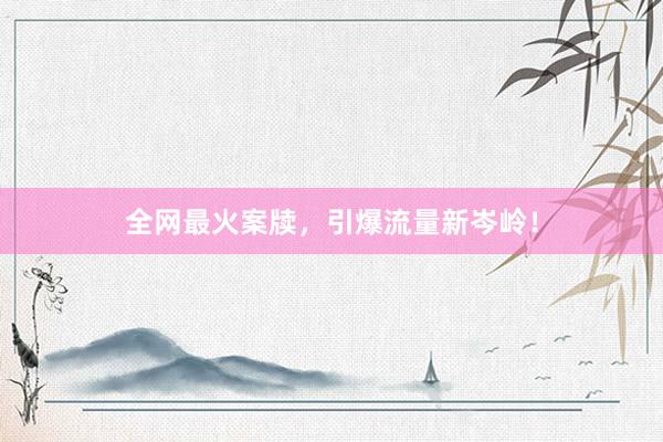 全网最火案牍，引爆流量新岑岭！