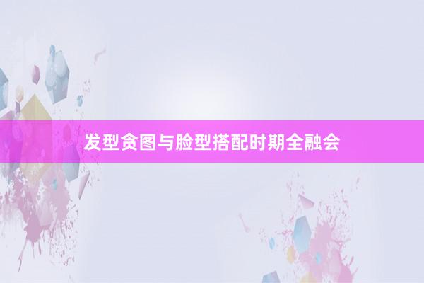 发型贪图与脸型搭配时期全融会